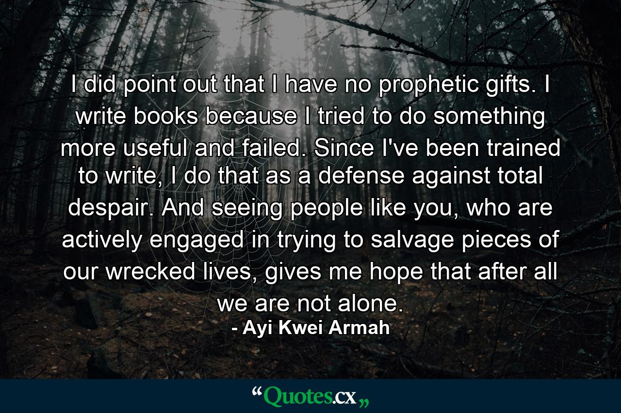 I did point out that I have no prophetic gifts. I write books because I tried to do something more useful and failed. Since I've been trained to write, I do that as a defense against total despair. And seeing people like you, who are actively engaged in trying to salvage pieces of our wrecked lives, gives me hope that after all we are not alone. - Quote by Ayi Kwei Armah