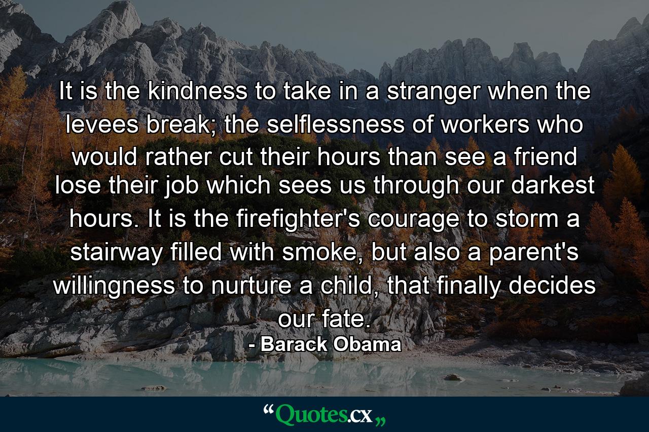 It is the kindness to take in a stranger when the levees break; the selflessness of workers who would rather cut their hours than see a friend lose their job which sees us through our darkest hours. It is the firefighter's courage to storm a stairway filled with smoke, but also a parent's willingness to nurture a child, that finally decides our fate. - Quote by Barack Obama