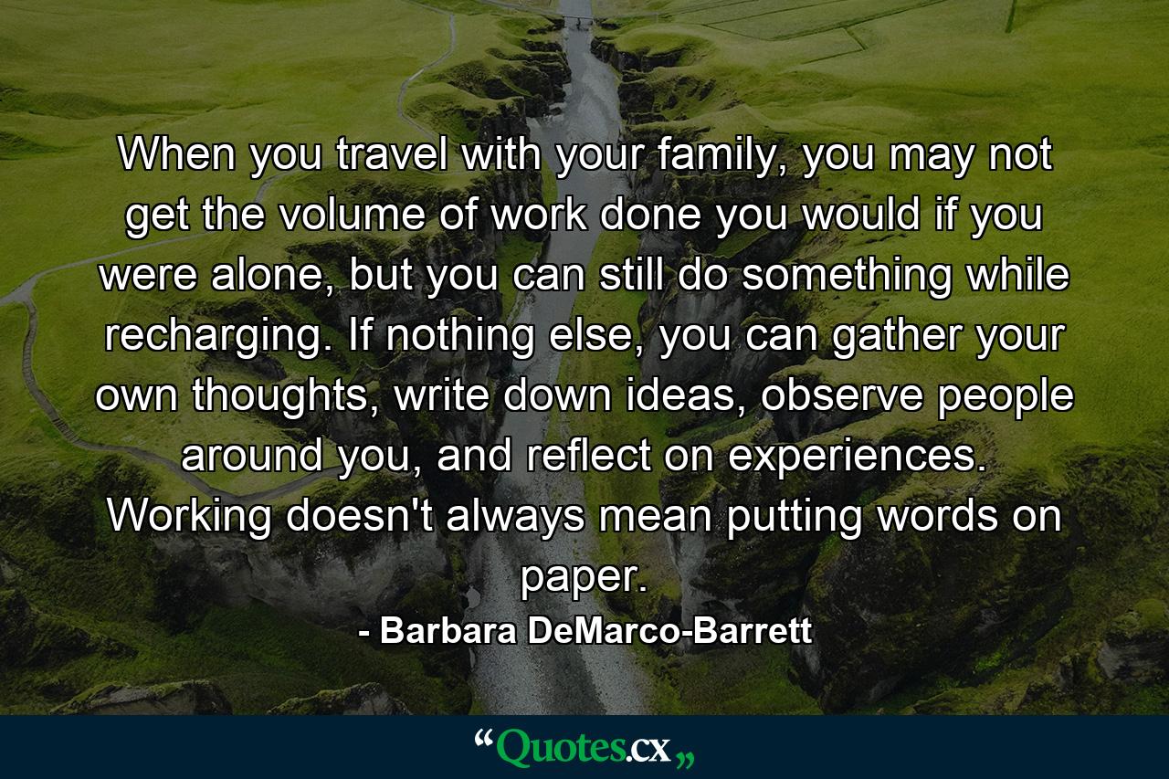 When you travel with your family, you may not get the volume of work done you would if you were alone, but you can still do something while recharging. If nothing else, you can gather your own thoughts, write down ideas, observe people around you, and reflect on experiences. Working doesn't always mean putting words on paper. - Quote by Barbara DeMarco-Barrett