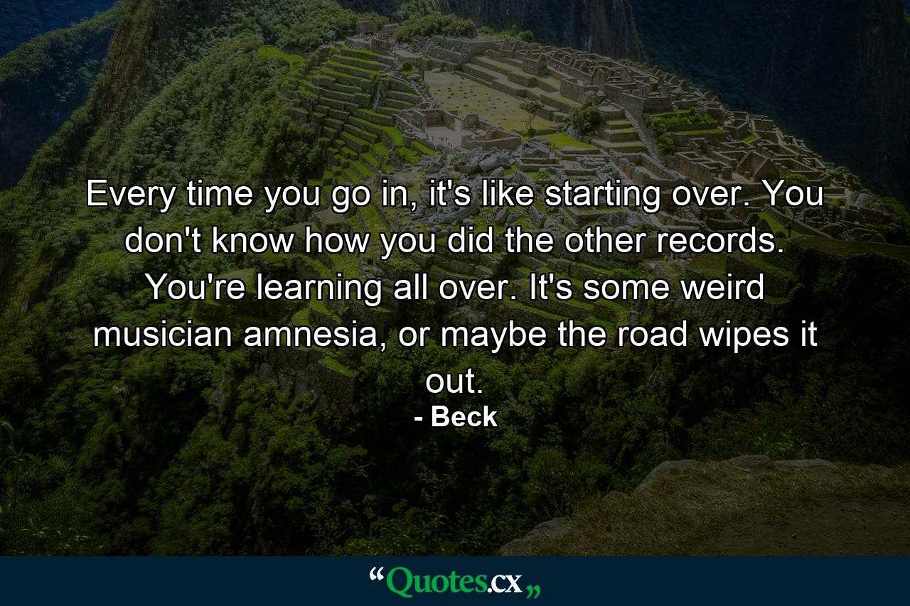 Every time you go in, it's like starting over. You don't know how you did the other records. You're learning all over. It's some weird musician amnesia, or maybe the road wipes it out. - Quote by Beck