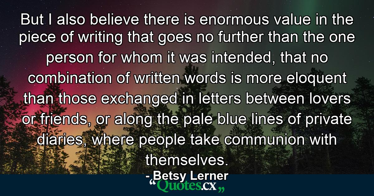 But I also believe there is enormous value in the piece of writing that goes no further than the one person for whom it was intended, that no combination of written words is more eloquent than those exchanged in letters between lovers or friends, or along the pale blue lines of private diaries, where people take communion with themselves. - Quote by Betsy Lerner