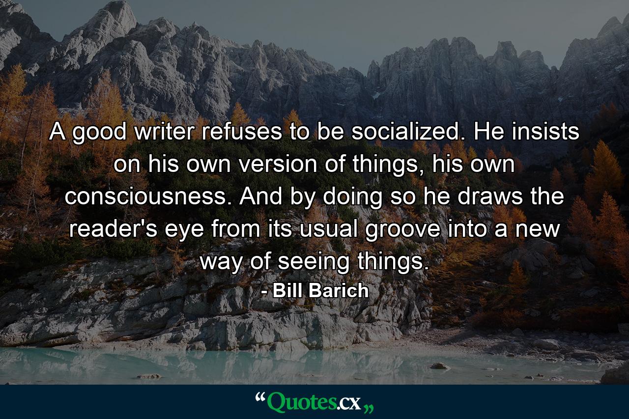 A good writer refuses to be socialized. He insists on his own version of things, his own consciousness. And by doing so he draws the reader's eye from its usual groove into a new way of seeing things. - Quote by Bill Barich