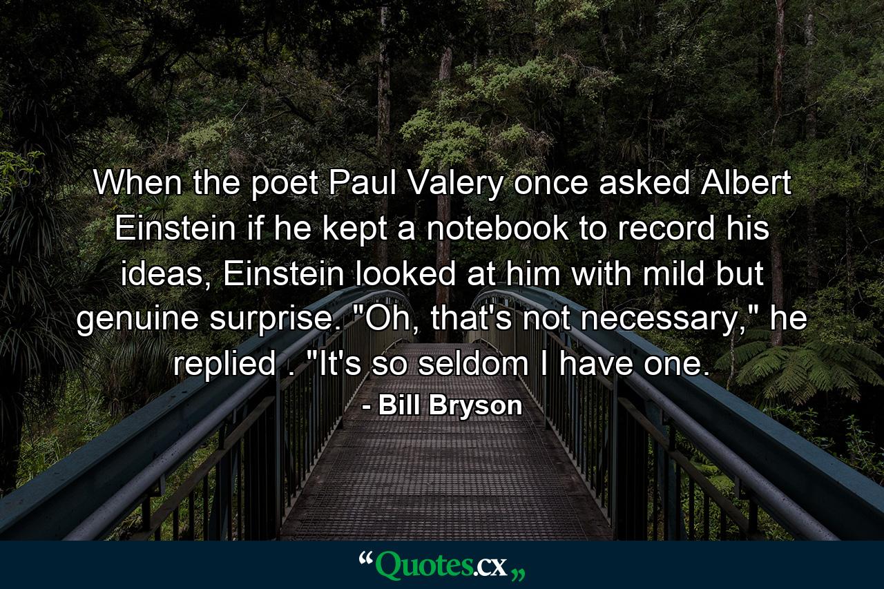 When the poet Paul Valery once asked Albert Einstein if he kept a notebook to record his ideas, Einstein looked at him with mild but genuine surprise. 