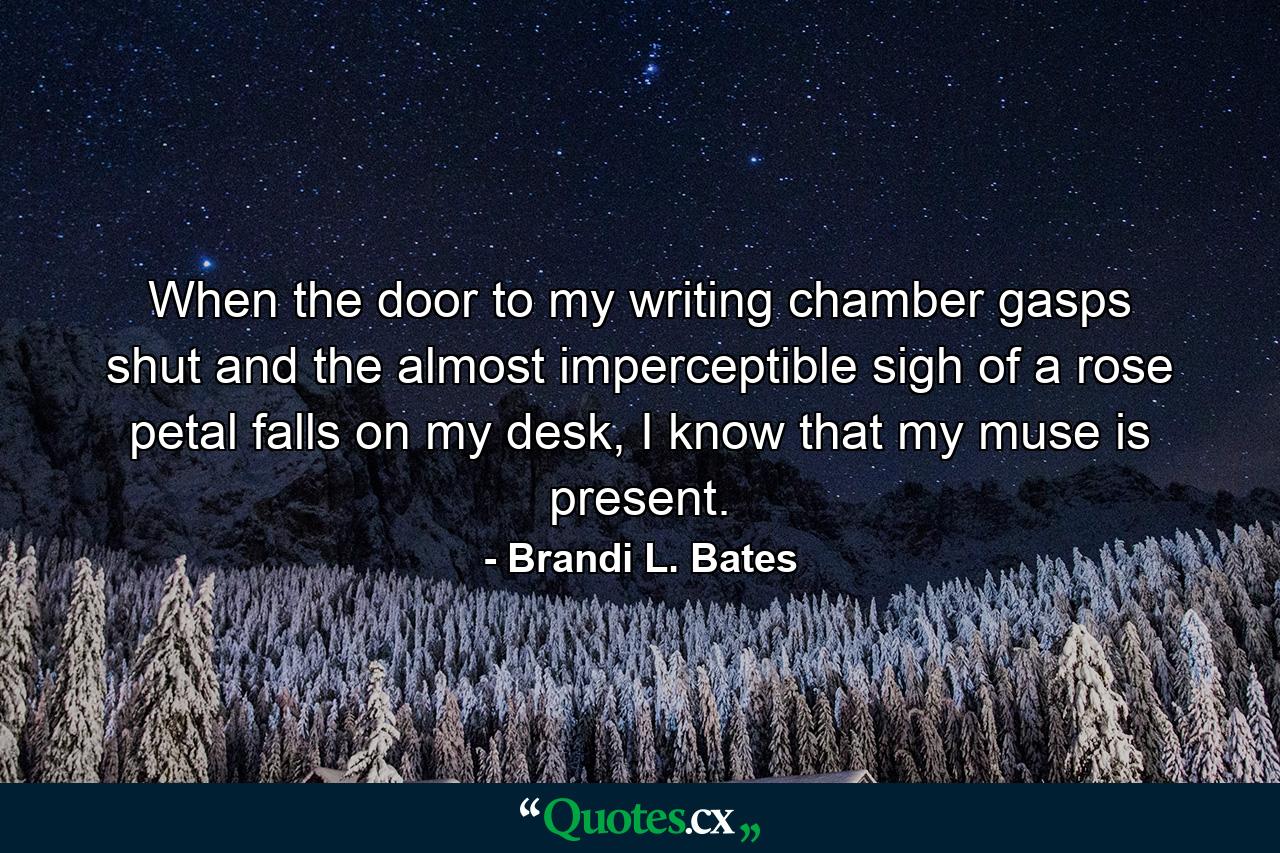 When the door to my writing chamber gasps shut and the almost imperceptible sigh of a rose petal falls on my desk, I know that my muse is present. - Quote by Brandi L. Bates