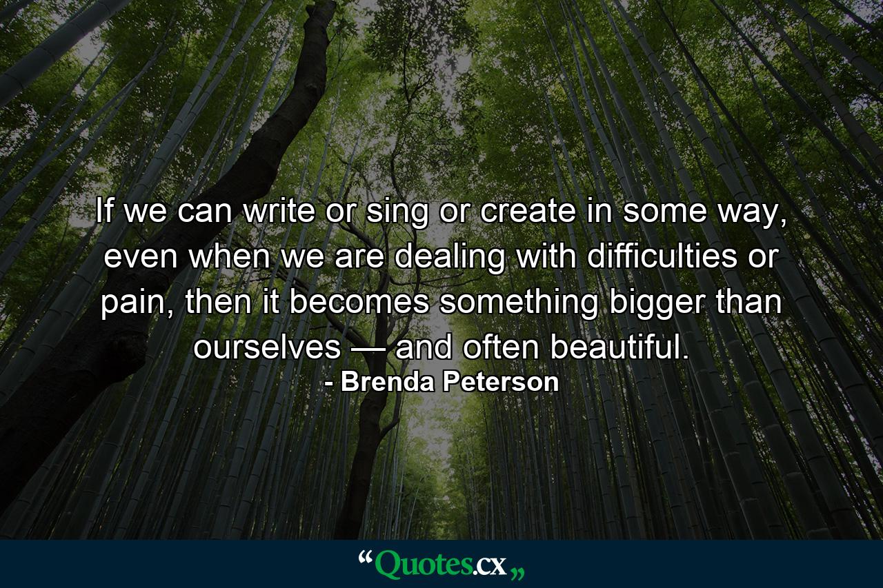 If we can write or sing or create in some way, even when we are dealing with difficulties or pain, then it becomes something bigger than ourselves — and often beautiful. - Quote by Brenda Peterson