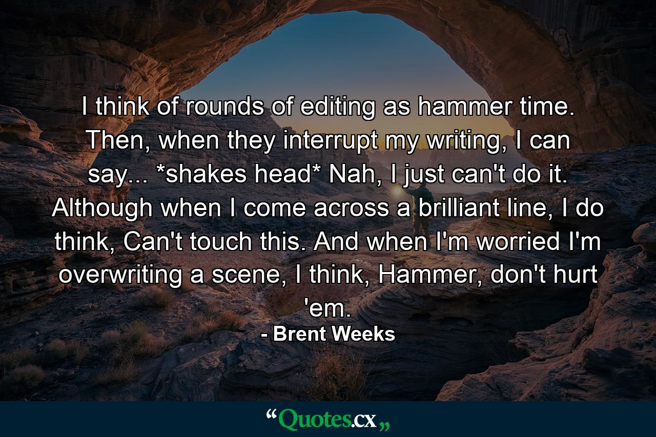 I think of rounds of editing as hammer time. Then, when they interrupt my writing, I can say... *shakes head* Nah, I just can't do it. Although when I come across a brilliant line, I do think, Can't touch this. And when I'm worried I'm overwriting a scene, I think, Hammer, don't hurt 'em. - Quote by Brent Weeks