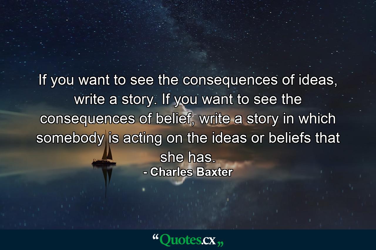 If you want to see the consequences of ideas, write a story. If you want to see the consequences of belief, write a story in which somebody is acting on the ideas or beliefs that she has. - Quote by Charles Baxter