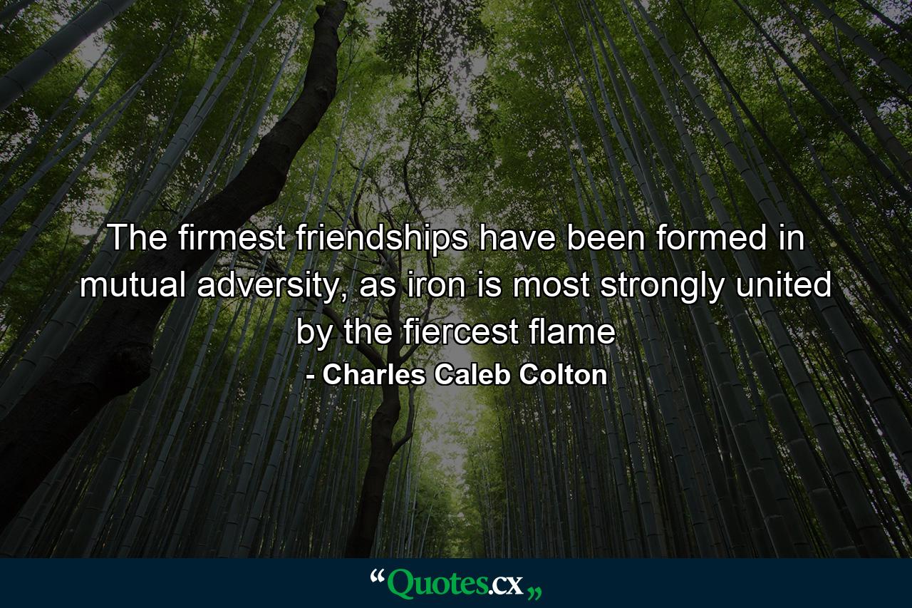 The firmest friendships have been formed in mutual adversity, as iron is most strongly united by the fiercest flame - Quote by Charles Caleb Colton