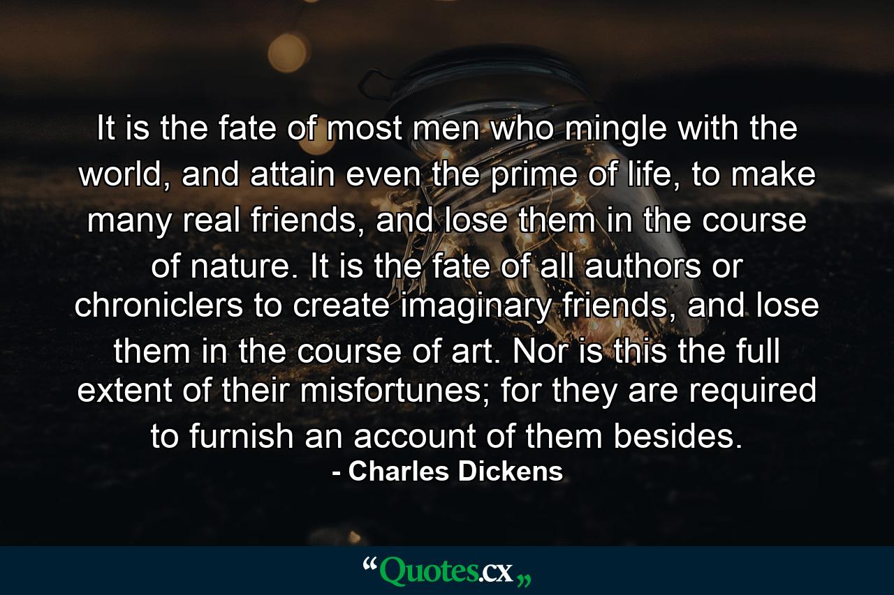 It is the fate of most men who mingle with the world, and attain even the prime of life, to make many real friends, and lose them in the course of nature. It is the fate of all authors or chroniclers to create imaginary friends, and lose them in the course of art. Nor is this the full extent of their misfortunes; for they are required to furnish an account of them besides. - Quote by Charles Dickens