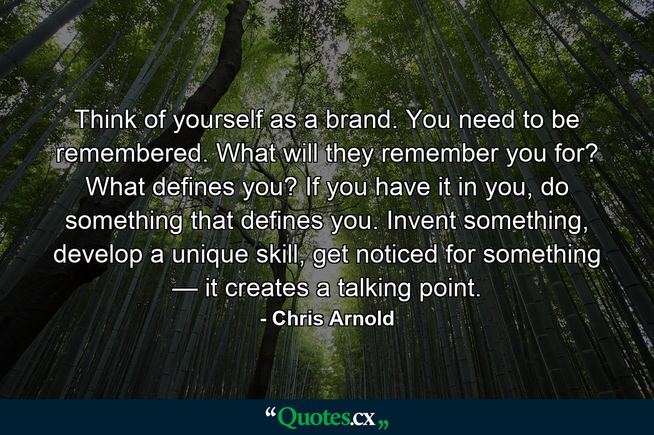 Think of yourself as a brand. You need to be remembered. What will they remember you for? What defines you? If you have it in you, do something that defines you. Invent something, develop a unique skill, get noticed for something — it creates a talking point. - Quote by Chris Arnold