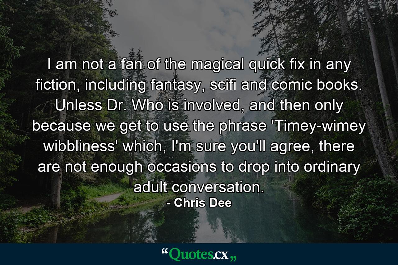 I am not a fan of the magical quick fix in any fiction, including fantasy, scifi and comic books. Unless Dr. Who is involved, and then only because we get to use the phrase 'Timey-wimey wibbliness' which, I'm sure you'll agree, there are not enough occasions to drop into ordinary adult conversation. - Quote by Chris Dee