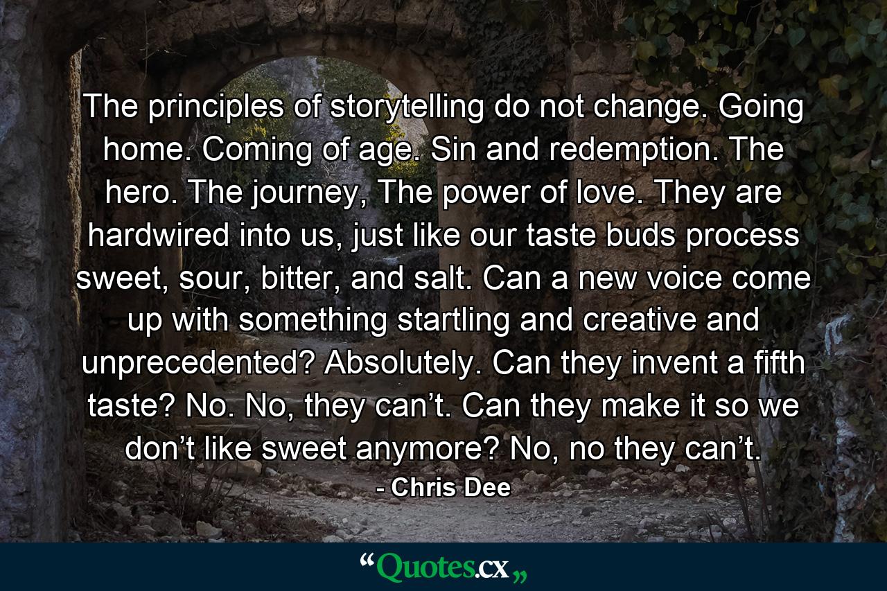 The principles of storytelling do not change. Going home. Coming of age. Sin and redemption. The hero. The journey, The power of love. They are hardwired into us, just like our taste buds process sweet, sour, bitter, and salt. Can a new voice come up with something startling and creative and unprecedented? Absolutely. Can they invent a fifth taste? No. No, they can’t. Can they make it so we don’t like sweet anymore? No, no they can’t. - Quote by Chris Dee