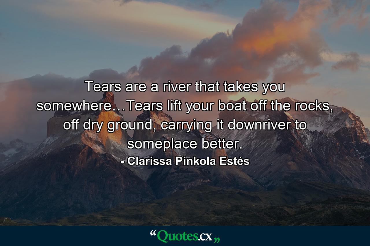 Tears are a river that takes you somewhere…Tears lift your boat off the rocks, off dry ground, carrying it downriver to someplace better. - Quote by Clarissa Pinkola Estés