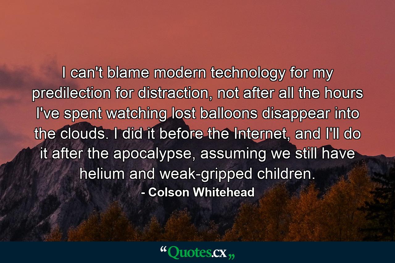 I can't blame modern technology for my predilection for distraction, not after all the hours I've spent watching lost balloons disappear into the clouds. I did it before the Internet, and I'll do it after the apocalypse, assuming we still have helium and weak-gripped children. - Quote by Colson Whitehead