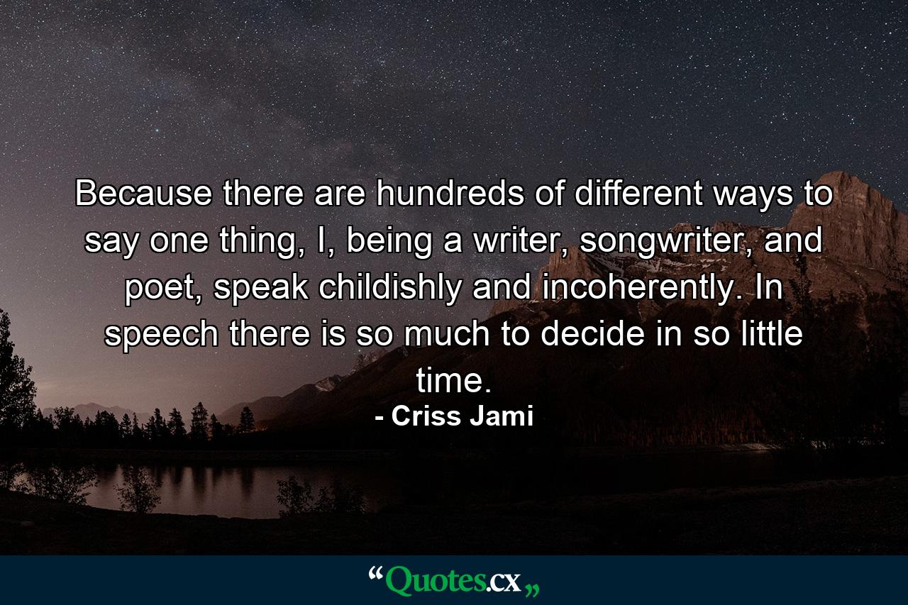 Because there are hundreds of different ways to say one thing, I, being a writer, songwriter, and poet, speak childishly and incoherently. In speech there is so much to decide in so little time. - Quote by Criss Jami