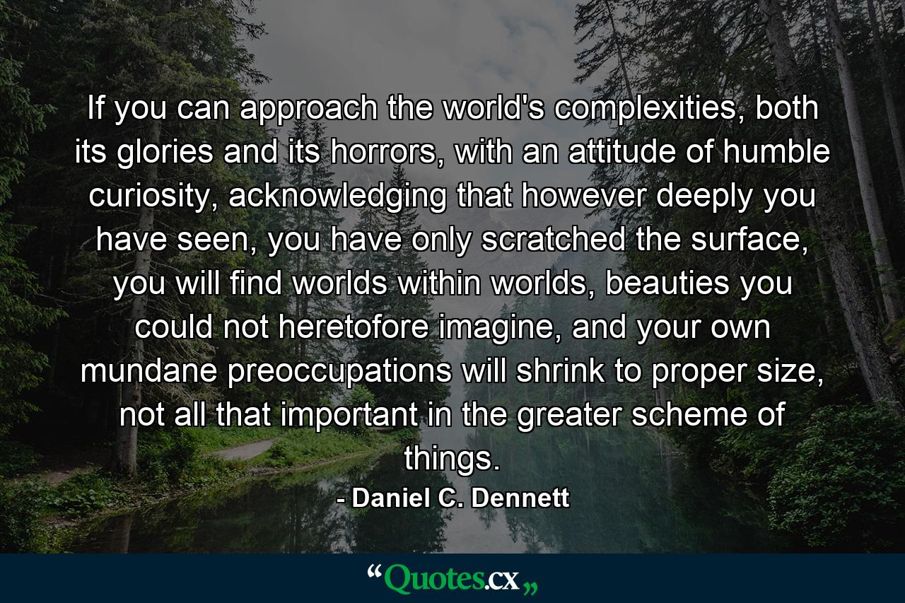 If you can approach the world's complexities, both its glories and its horrors, with an attitude of humble curiosity, acknowledging that however deeply you have seen, you have only scratched the surface, you will find worlds within worlds, beauties you could not heretofore imagine, and your own mundane preoccupations will shrink to proper size, not all that important in the greater scheme of things. - Quote by Daniel C. Dennett