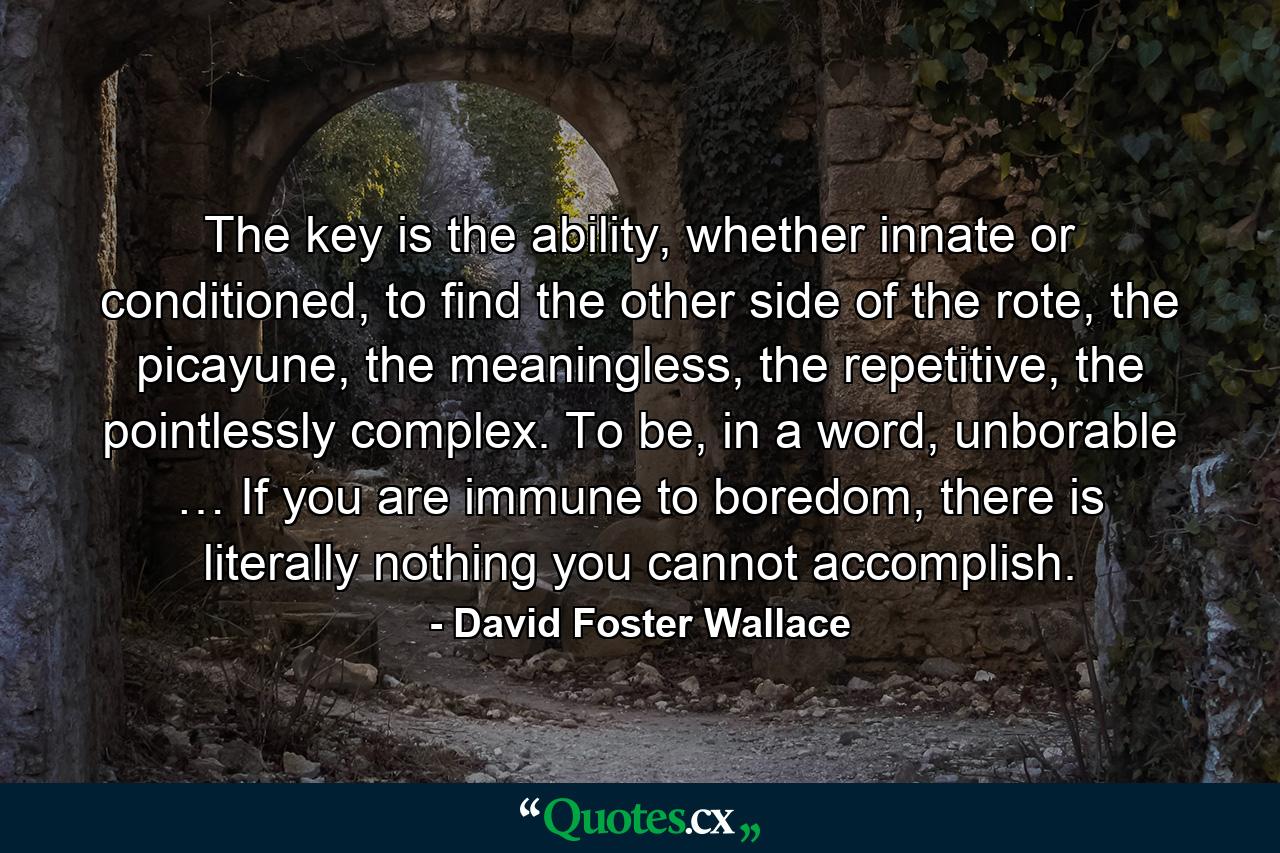 The key is the ability, whether innate or conditioned, to find the other side of the rote, the picayune, the meaningless, the repetitive, the pointlessly complex. To be, in a word, unborable … If you are immune to boredom, there is literally nothing you cannot accomplish. - Quote by David Foster Wallace