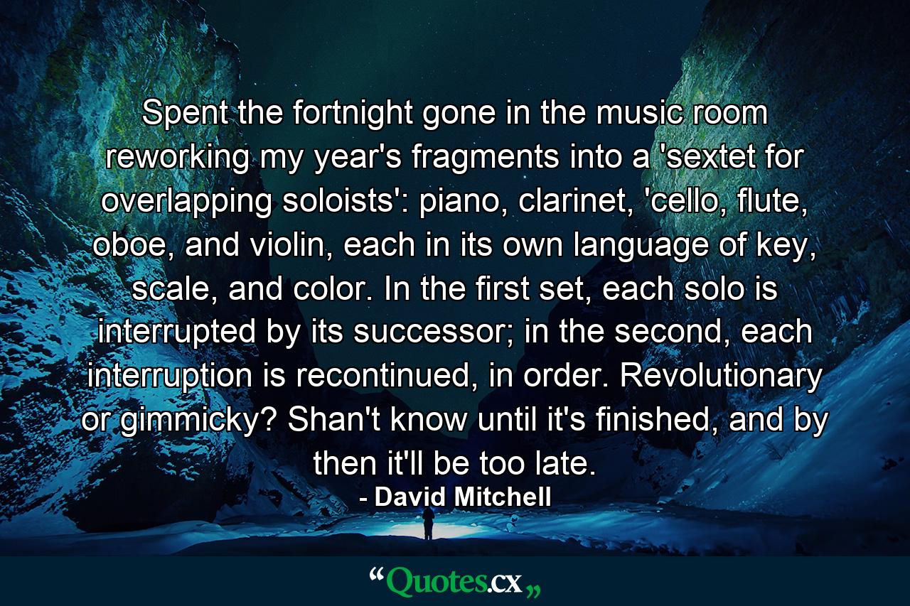 Spent the fortnight gone in the music room reworking my year's fragments into a 'sextet for overlapping soloists': piano, clarinet, 'cello, flute, oboe, and violin, each in its own language of key, scale, and color. In the first set, each solo is interrupted by its successor; in the second, each interruption is recontinued, in order. Revolutionary or gimmicky? Shan't know until it's finished, and by then it'll be too late. - Quote by David Mitchell