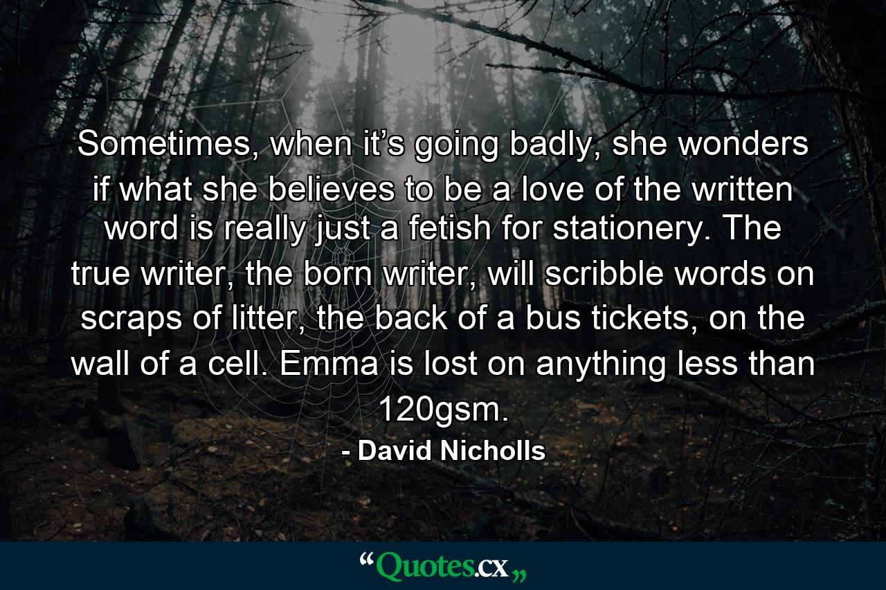 Sometimes, when it’s going badly, she wonders if what she believes to be a love of the written word is really just a fetish for stationery. The true writer, the born writer, will scribble words on scraps of litter, the back of a bus tickets, on the wall of a cell. Emma is lost on anything less than 120gsm. - Quote by David Nicholls