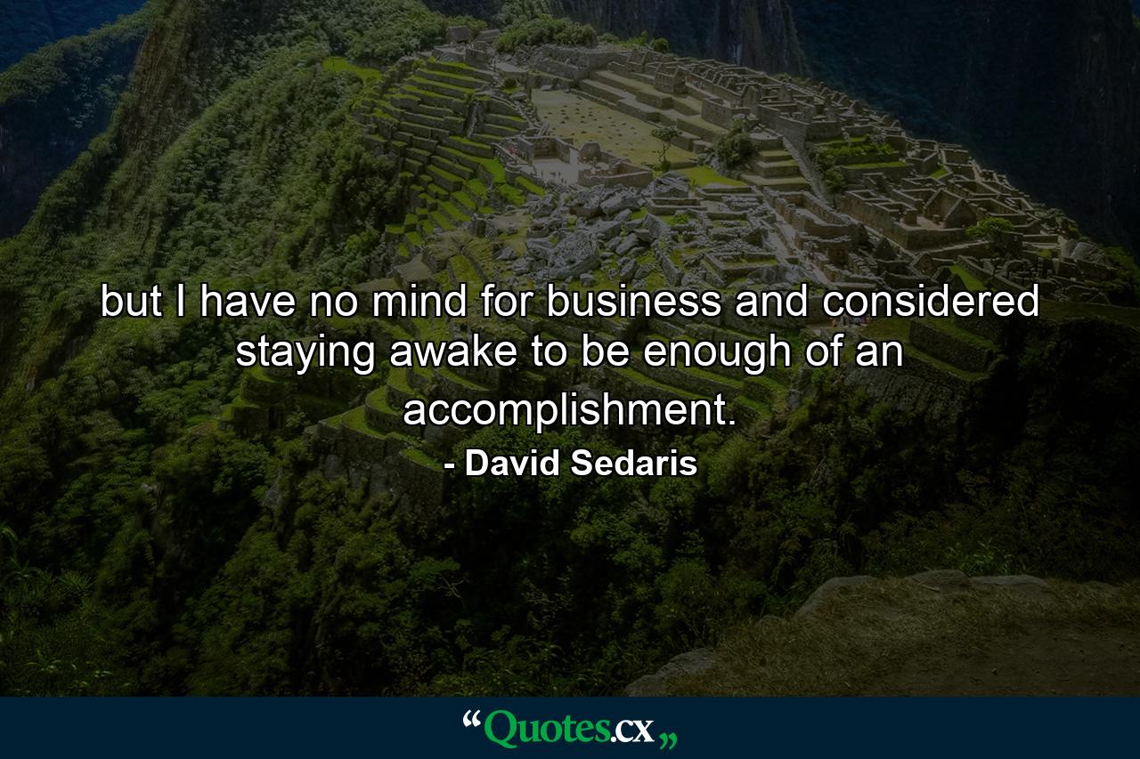 but I have no mind for business and considered staying awake to be enough of an accomplishment. - Quote by David Sedaris