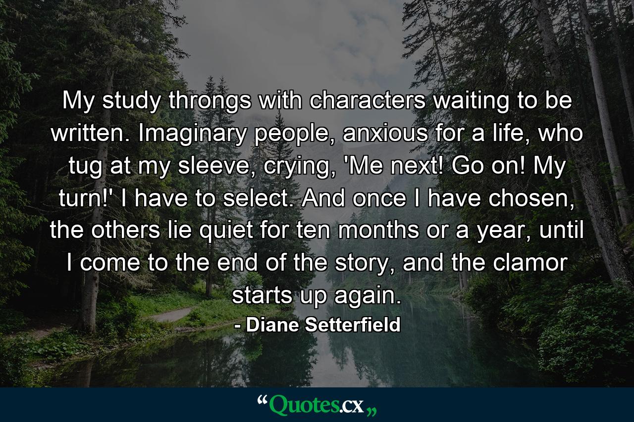 My study throngs with characters waiting to be written. Imaginary people, anxious for a life, who tug at my sleeve, crying, 'Me next! Go on! My turn!' I have to select. And once I have chosen, the others lie quiet for ten months or a year, until I come to the end of the story, and the clamor starts up again. - Quote by Diane Setterfield