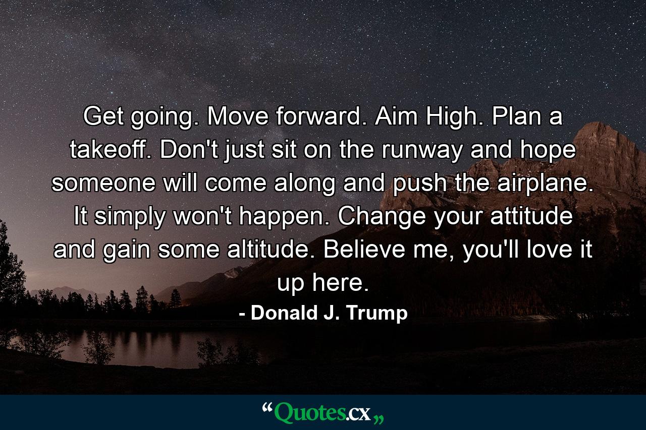 Get going. Move forward. Aim High. Plan a takeoff. Don't just sit on the runway and hope someone will come along and push the airplane. It simply won't happen. Change your attitude and gain some altitude. Believe me, you'll love it up here. - Quote by Donald J. Trump