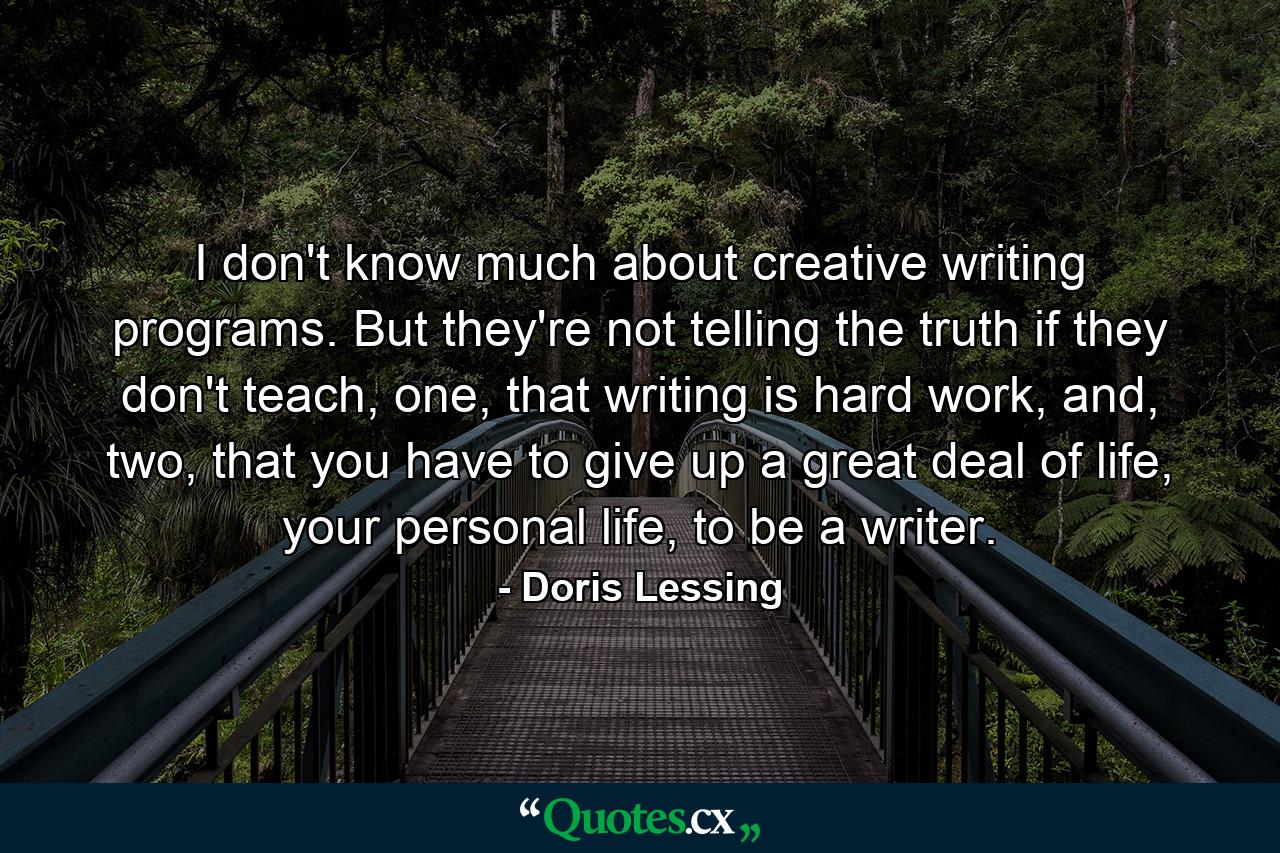 I don't know much about creative writing programs. But they're not telling the truth if they don't teach, one, that writing is hard work, and, two, that you have to give up a great deal of life, your personal life, to be a writer. - Quote by Doris Lessing