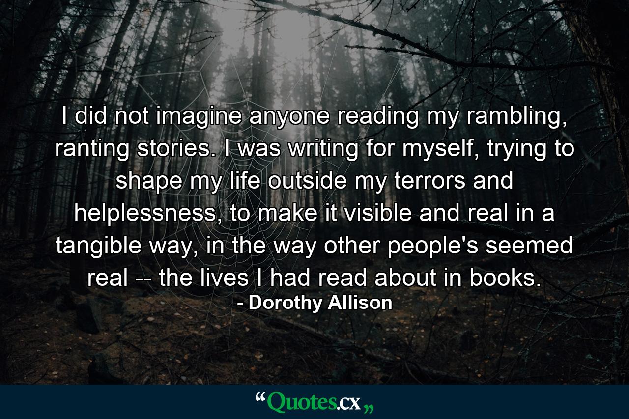 I did not imagine anyone reading my rambling, ranting stories. I was writing for myself, trying to shape my life outside my terrors and helplessness, to make it visible and real in a tangible way, in the way other people's seemed real -- the lives I had read about in books. - Quote by Dorothy Allison