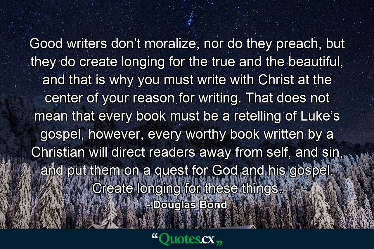 Good writers don’t moralize, nor do they preach, but they do create longing for the true and the beautiful, and that is why you must write with Christ at the center of your reason for writing. That does not mean that every book must be a retelling of Luke’s gospel, however, every worthy book written by a Christian will direct readers away from self, and sin, and put them on a quest for God and his gospel. Create longing for these things. - Quote by Douglas Bond