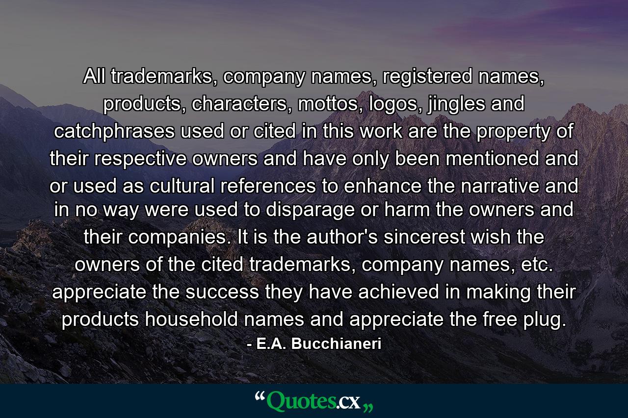 All trademarks, company names, registered names, products, characters, mottos, logos, jingles and catchphrases used or cited in this work are the property of their respective owners and have only been mentioned and or used as cultural references to enhance the narrative and in no way were used to disparage or harm the owners and their companies. It is the author's sincerest wish the owners of the cited trademarks, company names, etc. appreciate the success they have achieved in making their products household names and appreciate the free plug. - Quote by E.A. Bucchianeri