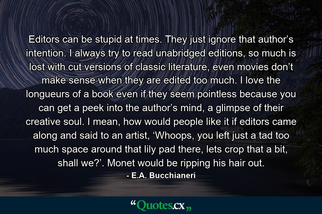 Editors can be stupid at times. They just ignore that author’s intention. I always try to read unabridged editions, so much is lost with cut versions of classic literature, even movies don’t make sense when they are edited too much. I love the longueurs of a book even if they seem pointless because you can get a peek into the author’s mind, a glimpse of their creative soul. I mean, how would people like it if editors came along and said to an artist, ‘Whoops, you left just a tad too much space around that lily pad there, lets crop that a bit, shall we?’. Monet would be ripping his hair out. - Quote by E.A. Bucchianeri