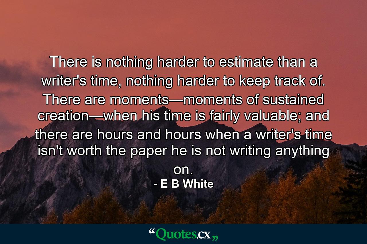 There is nothing harder to estimate than a writer's time, nothing harder to keep track of. There are moments—moments of sustained creation—when his time is fairly valuable; and there are hours and hours when a writer's time isn't worth the paper he is not writing anything on. - Quote by E B White