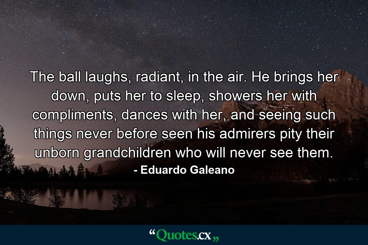 The ball laughs, radiant, in the air. He brings her down, puts her to sleep, showers her with compliments, dances with her, and seeing such things never before seen his admirers pity their unborn grandchildren who will never see them. - Quote by Eduardo Galeano