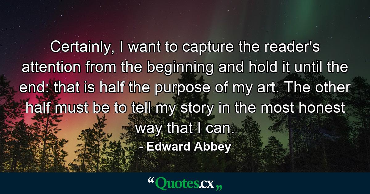 Certainly, I want to capture the reader's attention from the beginning and hold it until the end: that is half the purpose of my art. The other half must be to tell my story in the most honest way that I can. - Quote by Edward Abbey