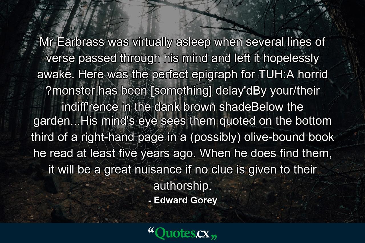 Mr Earbrass was virtually asleep when several lines of verse passed through his mind and left it hopelessly awake. Here was the perfect epigraph for TUH:A horrid ?monster has been [something] delay'dBy your/their indiff'rence in the dank brown shadeBelow the garden...His mind's eye sees them quoted on the bottom third of a right-hand page in a (possibly) olive-bound book he read at least five years ago. When he does find them, it will be a great nuisance if no clue is given to their authorship. - Quote by Edward Gorey