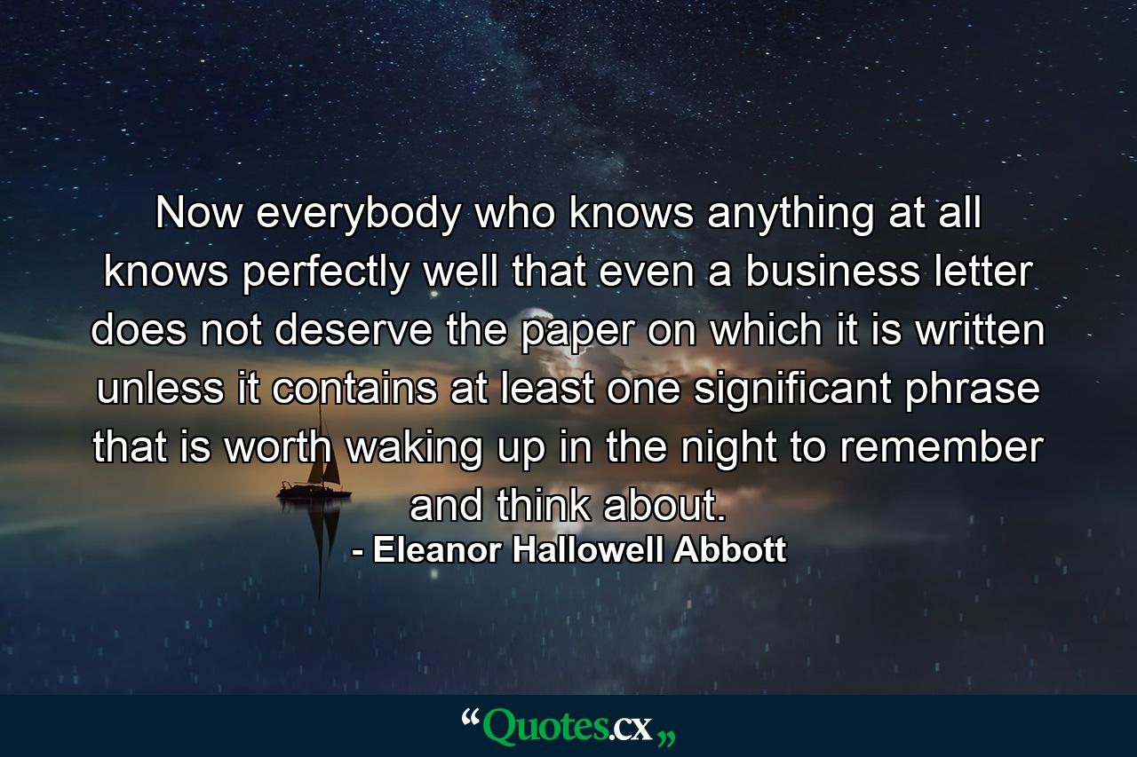 Now everybody who knows anything at all knows perfectly well that even a business letter does not deserve the paper on which it is written unless it contains at least one significant phrase that is worth waking up in the night to remember and think about. - Quote by Eleanor Hallowell Abbott