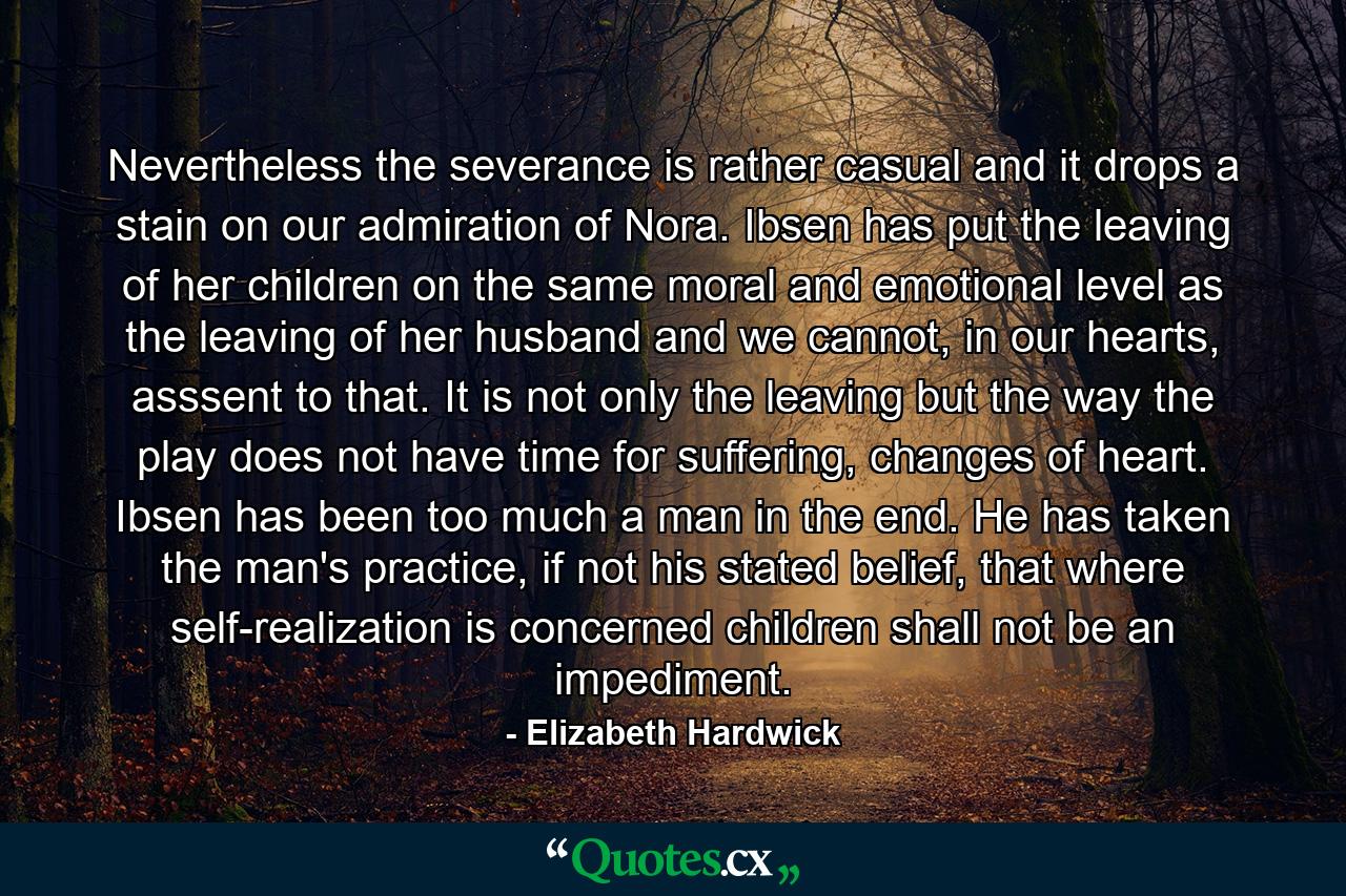 Nevertheless the severance is rather casual and it drops a stain on our admiration of Nora. Ibsen has put the leaving of her children on the same moral and emotional level as the leaving of her husband and we cannot, in our hearts, asssent to that. It is not only the leaving but the way the play does not have time for suffering, changes of heart. Ibsen has been too much a man in the end. He has taken the man's practice, if not his stated belief, that where self-realization is concerned children shall not be an impediment. - Quote by Elizabeth Hardwick