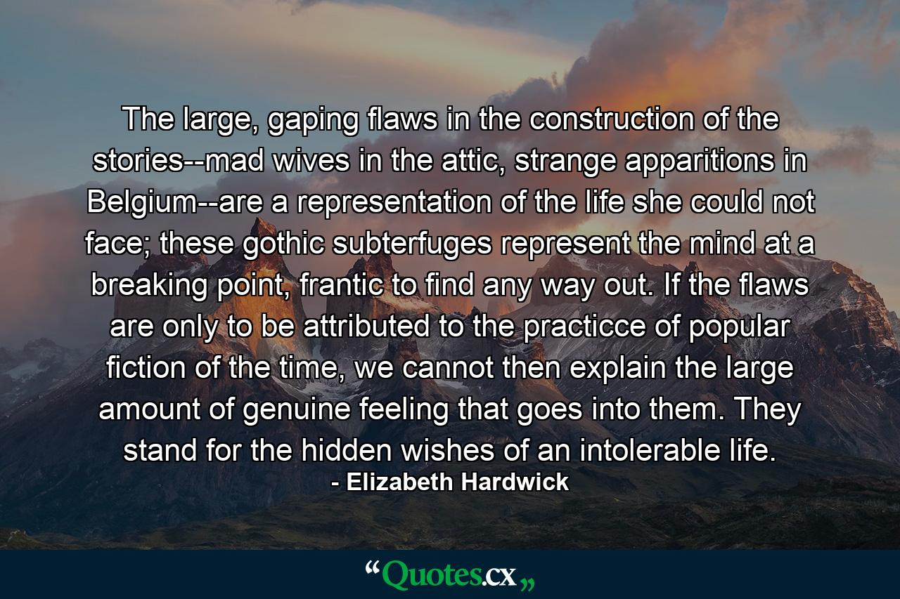 The large, gaping flaws in the construction of the stories--mad wives in the attic, strange apparitions in Belgium--are a representation of the life she could not face; these gothic subterfuges represent the mind at a breaking point, frantic to find any way out. If the flaws are only to be attributed to the practicce of popular fiction of the time, we cannot then explain the large amount of genuine feeling that goes into them. They stand for the hidden wishes of an intolerable life. - Quote by Elizabeth Hardwick