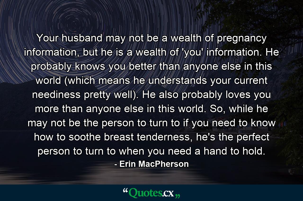 Your husband may not be a wealth of pregnancy information, but he is a wealth of 'you' information. He probably knows you better than anyone else in this world (which means he understands your current neediness pretty well). He also probably loves you more than anyone else in this world. So, while he may not be the person to turn to if you need to know how to soothe breast tenderness, he's the perfect person to turn to when you need a hand to hold. - Quote by Erin MacPherson