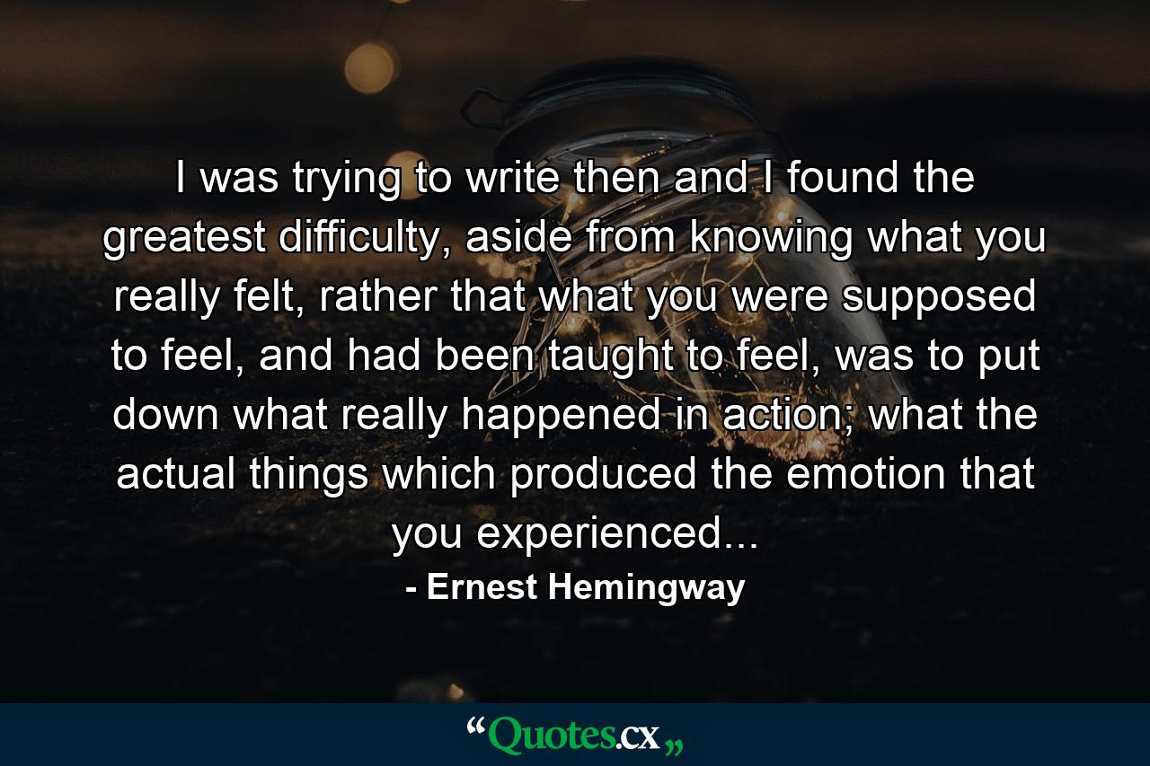 I was trying to write then and I found the greatest difficulty, aside from knowing what you really felt, rather that what you were supposed to feel, and had been taught to feel, was to put down what really happened in action; what the actual things which produced the emotion that you experienced... - Quote by Ernest Hemingway