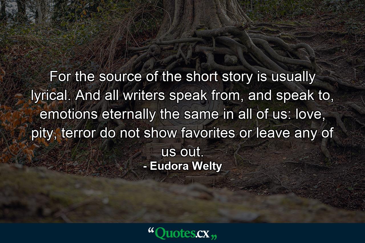 For the source of the short story is usually lyrical. And all writers speak from, and speak to, emotions eternally the same in all of us: love, pity, terror do not show favorites or leave any of us out. - Quote by Eudora Welty