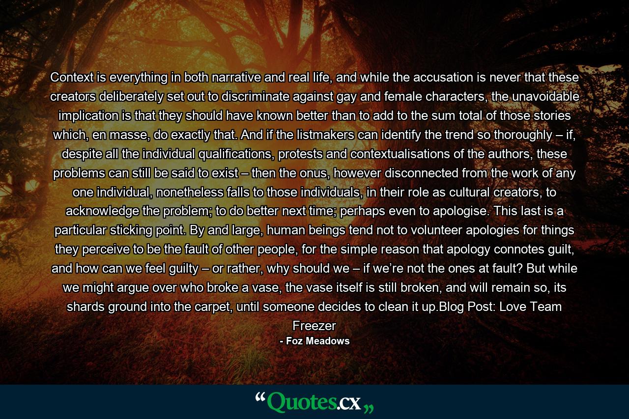 Context is everything in both narrative and real life, and while the accusation is never that these creators deliberately set out to discriminate against gay and female characters, the unavoidable implication is that they should have known better than to add to the sum total of those stories which, en masse, do exactly that. And if the listmakers can identify the trend so thoroughly – if, despite all the individual qualifications, protests and contextualisations of the authors, these problems can still be said to exist – then the onus, however disconnected from the work of any one individual, nonetheless falls to those individuals, in their role as cultural creators, to acknowledge the problem; to do better next time; perhaps even to apologise. This last is a particular sticking point. By and large, human beings tend not to volunteer apologies for things they perceive to be the fault of other people, for the simple reason that apology connotes guilt, and how can we feel guilty – or rather, why should we – if we’re not the ones at fault? But while we might argue over who broke a vase, the vase itself is still broken, and will remain so, its shards ground into the carpet, until someone decides to clean it up.Blog Post: Love Team Freezer - Quote by Foz Meadows