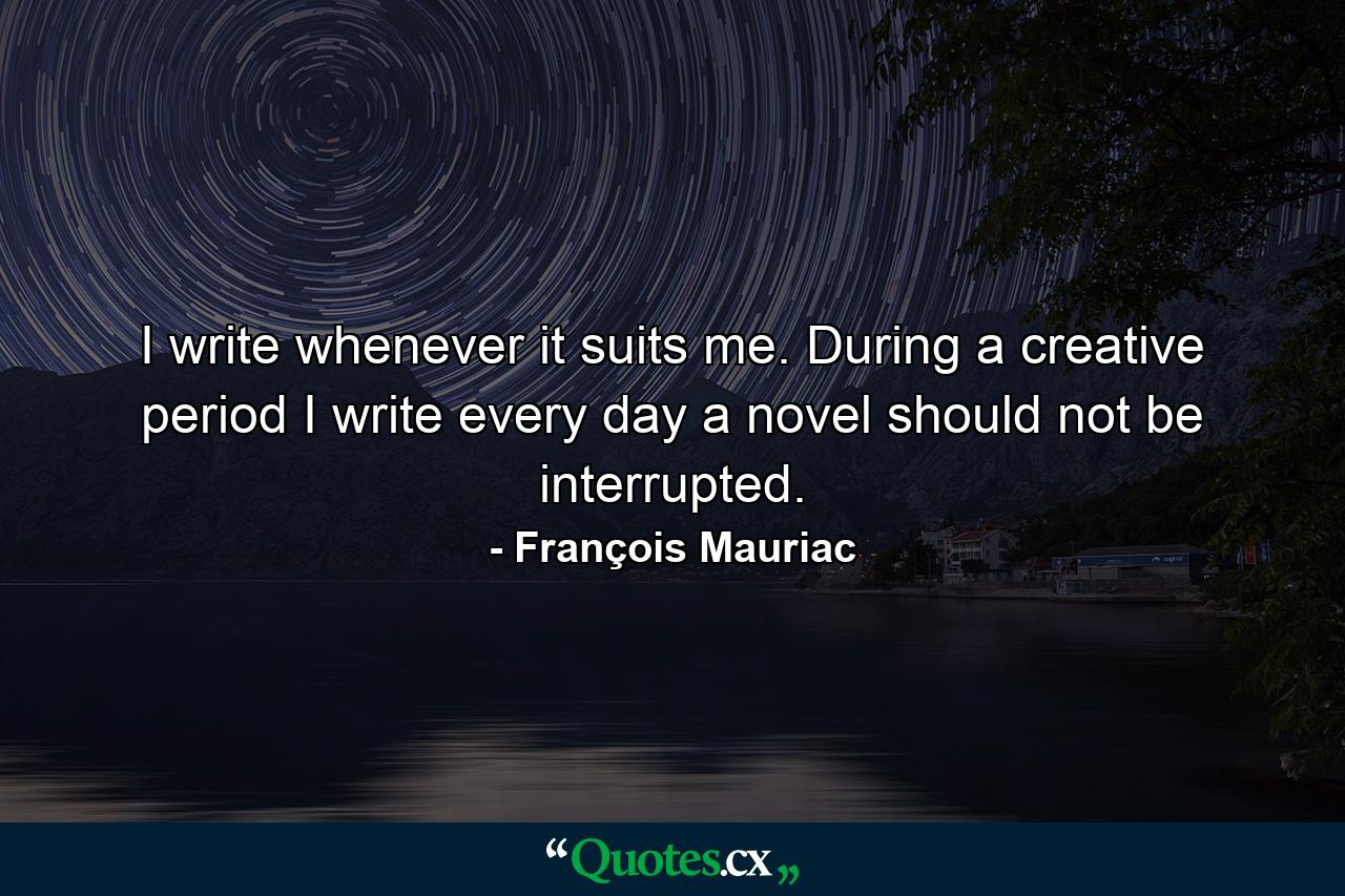 I write whenever it suits me. During a creative period I write every day a novel should not be interrupted. - Quote by François Mauriac