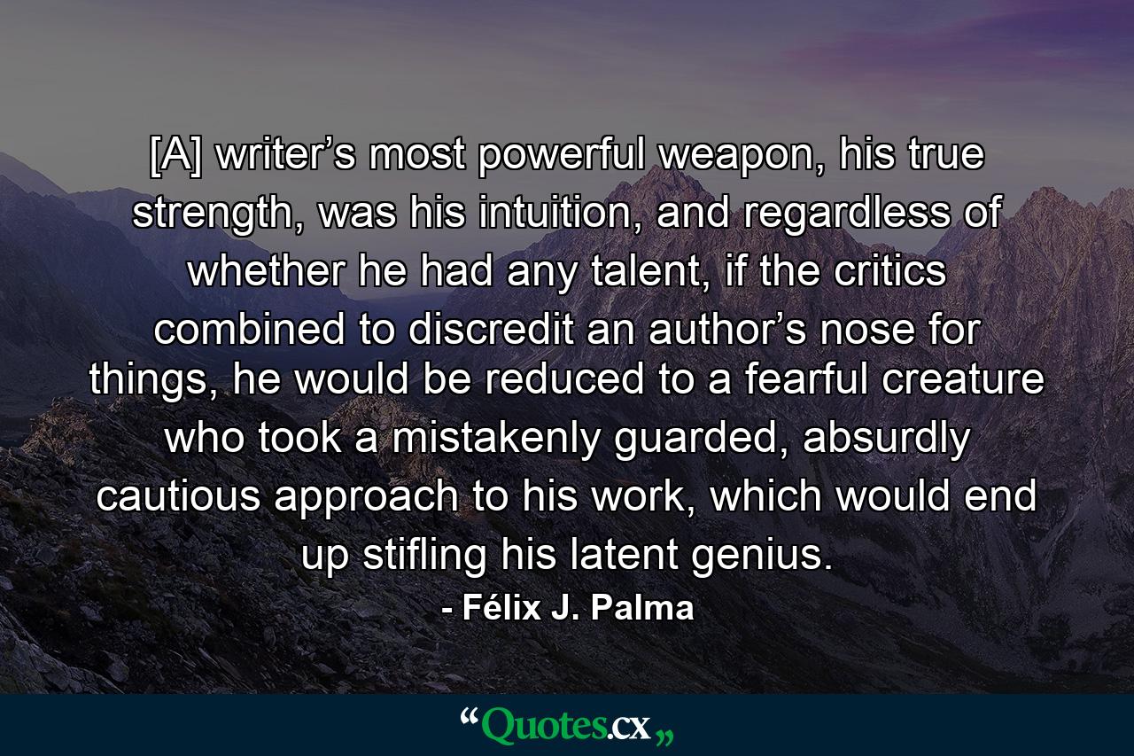 [A] writer’s most powerful weapon, his true strength, was his intuition, and regardless of whether he had any talent, if the critics combined to discredit an author’s nose for things, he would be reduced to a fearful creature who took a mistakenly guarded, absurdly cautious approach to his work, which would end up stifling his latent genius. - Quote by Félix J. Palma