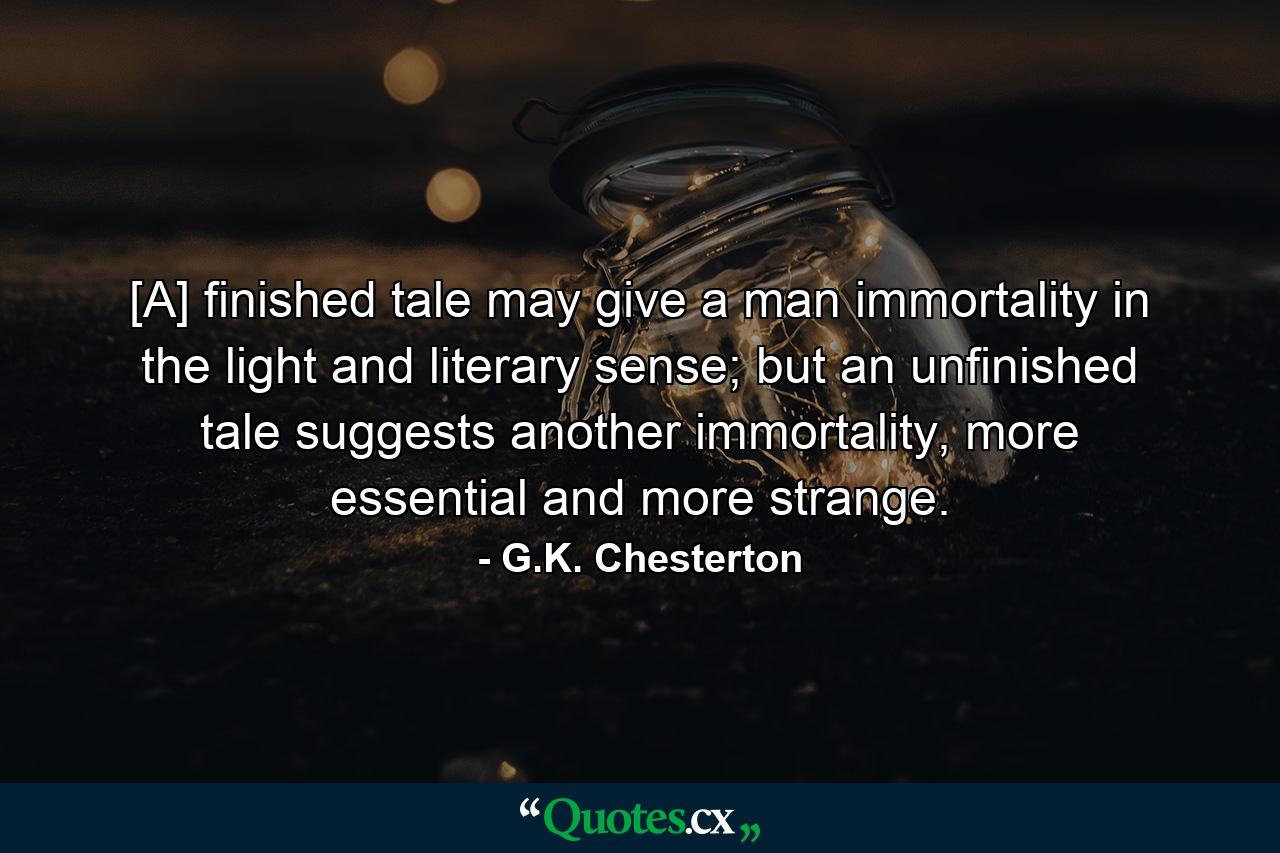 [A] finished tale may give a man immortality in the light and literary sense; but an unfinished tale suggests another immortality, more essential and more strange. - Quote by G.K. Chesterton