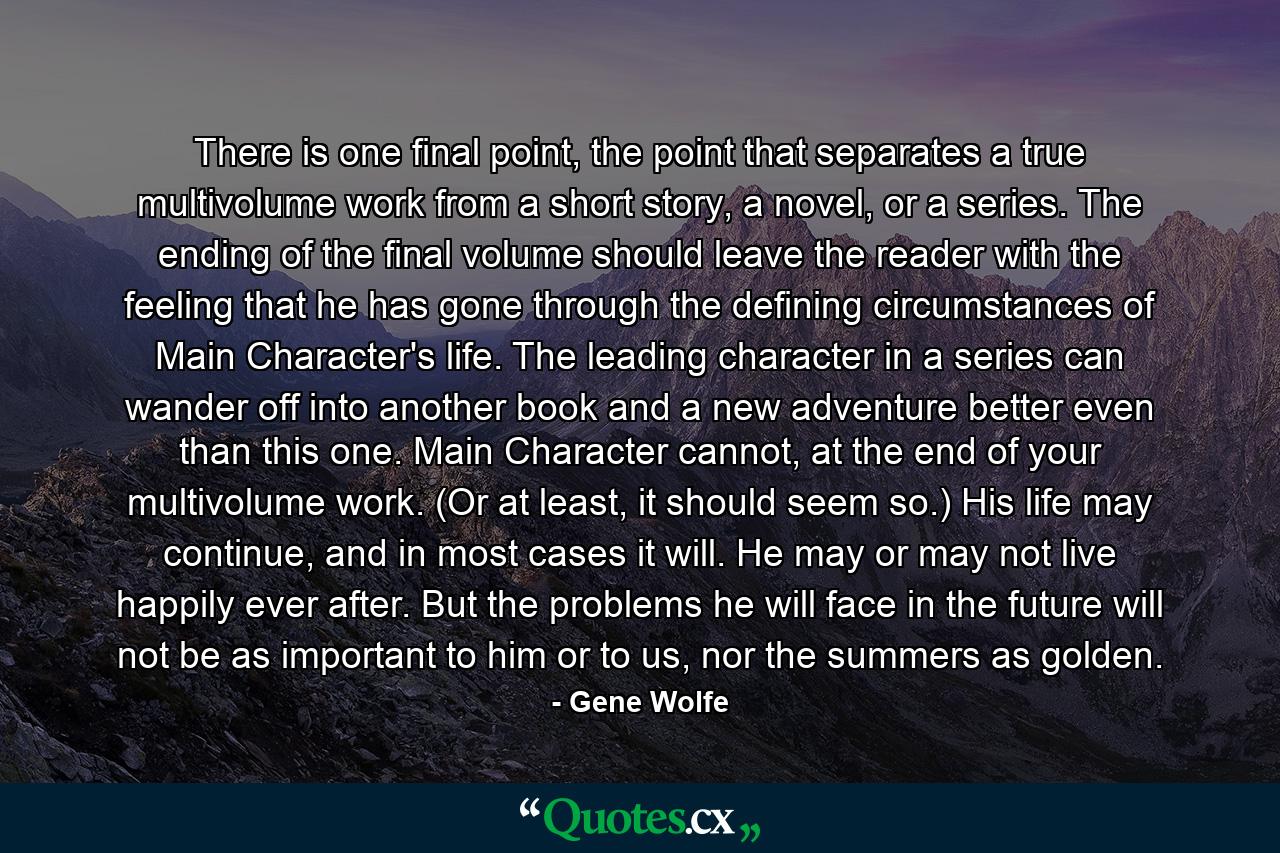 There is one final point, the point that separates a true multivolume work from a short story, a novel, or a series. The ending of the final volume should leave the reader with the feeling that he has gone through the defining circumstances of Main Character's life. The leading character in a series can wander off into another book and a new adventure better even than this one. Main Character cannot, at the end of your multivolume work. (Or at least, it should seem so.) His life may continue, and in most cases it will. He may or may not live happily ever after. But the problems he will face in the future will not be as important to him or to us, nor the summers as golden. - Quote by Gene Wolfe