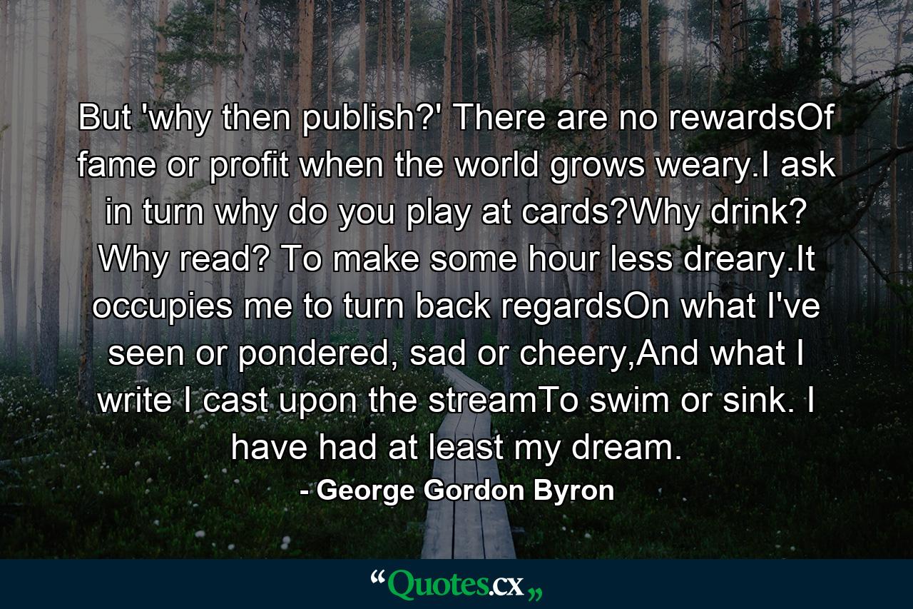 But 'why then publish?' There are no rewardsOf fame or profit when the world grows weary.I ask in turn why do you play at cards?Why drink? Why read? To make some hour less dreary.It occupies me to turn back regardsOn what I've seen or pondered, sad or cheery,And what I write I cast upon the streamTo swim or sink. I have had at least my dream. - Quote by George Gordon Byron