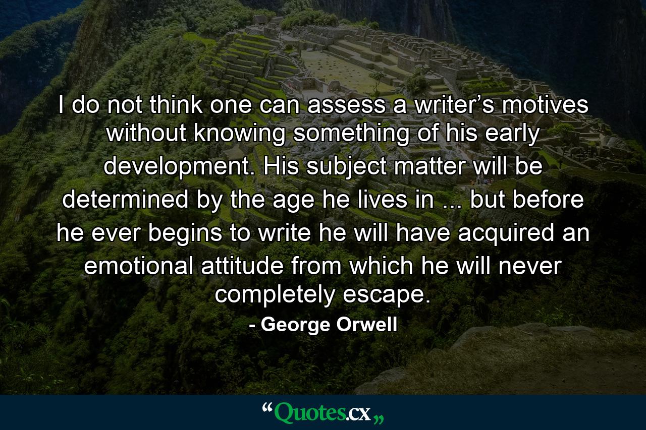 I do not think one can assess a writer’s motives without knowing something of his early development. His subject matter will be determined by the age he lives in ... but before he ever begins to write he will have acquired an emotional attitude from which he will never completely escape. - Quote by George Orwell