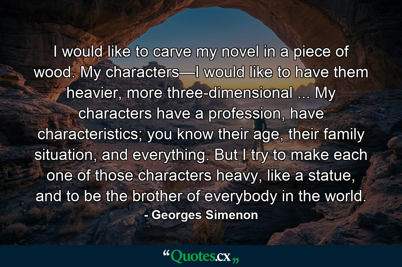 I would like to carve my novel in a piece of wood. My characters—I would like to have them heavier, more three-dimensional ... My characters have a profession, have characteristics; you know their age, their family situation, and everything. But I try to make each one of those characters heavy, like a statue, and to be the brother of everybody in the world. - Quote by Georges Simenon