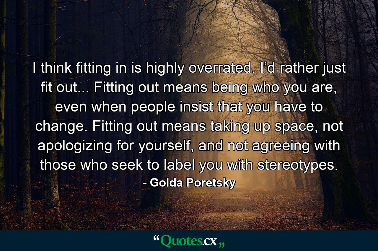 I think fitting in is highly overrated. I’d rather just fit out... Fitting out means being who you are, even when people insist that you have to change. Fitting out means taking up space, not apologizing for yourself, and not agreeing with those who seek to label you with stereotypes. - Quote by Golda Poretsky